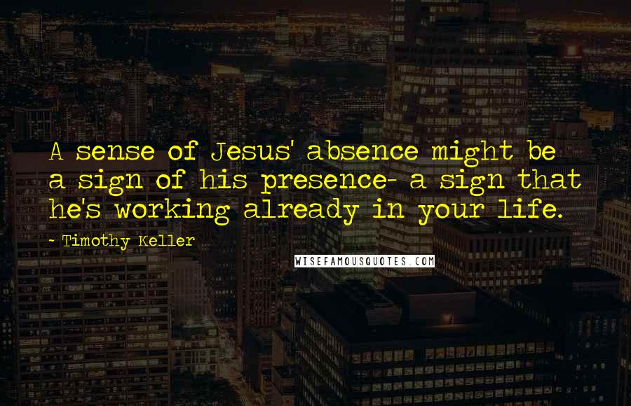 Timothy Keller Quotes: A sense of Jesus' absence might be a sign of his presence- a sign that he's working already in your life.