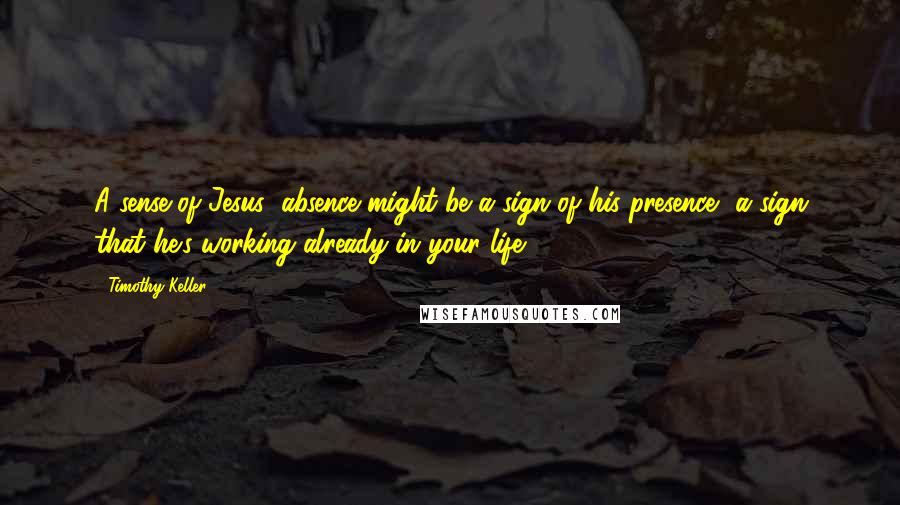 Timothy Keller Quotes: A sense of Jesus' absence might be a sign of his presence- a sign that he's working already in your life.