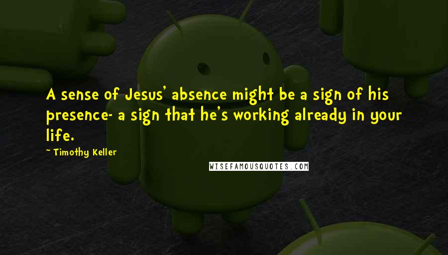 Timothy Keller Quotes: A sense of Jesus' absence might be a sign of his presence- a sign that he's working already in your life.