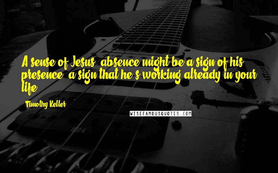 Timothy Keller Quotes: A sense of Jesus' absence might be a sign of his presence- a sign that he's working already in your life.