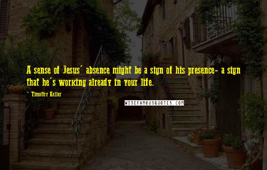 Timothy Keller Quotes: A sense of Jesus' absence might be a sign of his presence- a sign that he's working already in your life.