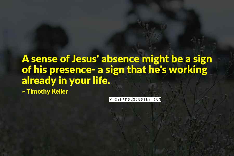 Timothy Keller Quotes: A sense of Jesus' absence might be a sign of his presence- a sign that he's working already in your life.