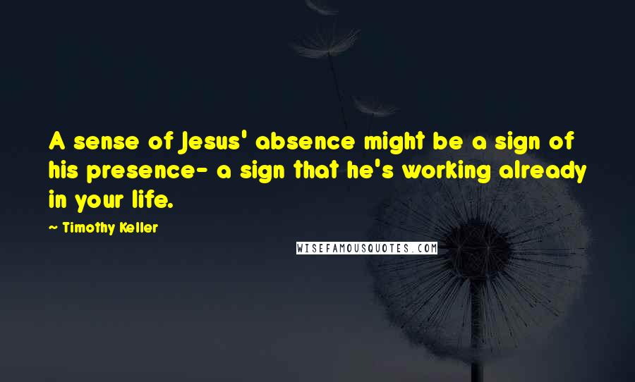 Timothy Keller Quotes: A sense of Jesus' absence might be a sign of his presence- a sign that he's working already in your life.