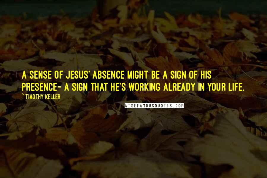 Timothy Keller Quotes: A sense of Jesus' absence might be a sign of his presence- a sign that he's working already in your life.