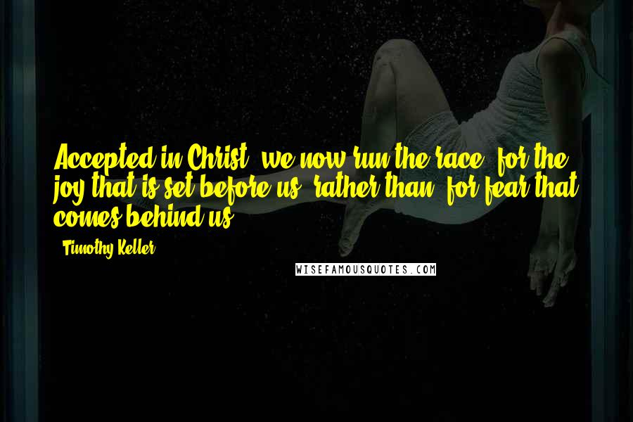 Timothy Keller Quotes: Accepted in Christ, we now run the race 'for the joy that is set before us' rather than 'for fear that comes behind us'.