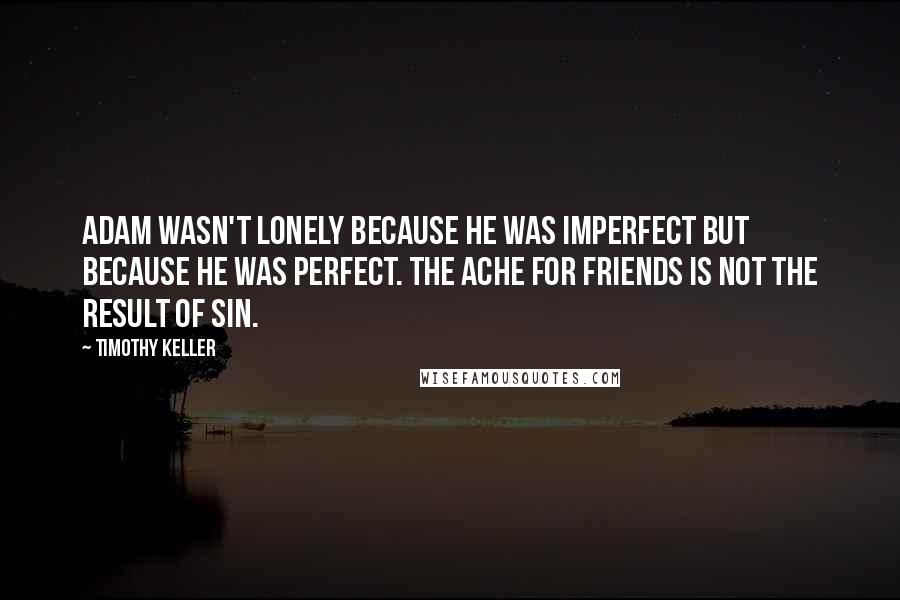 Timothy Keller Quotes: Adam wasn't lonely because he was imperfect but because he was perfect. The ache for friends is not the result of sin.