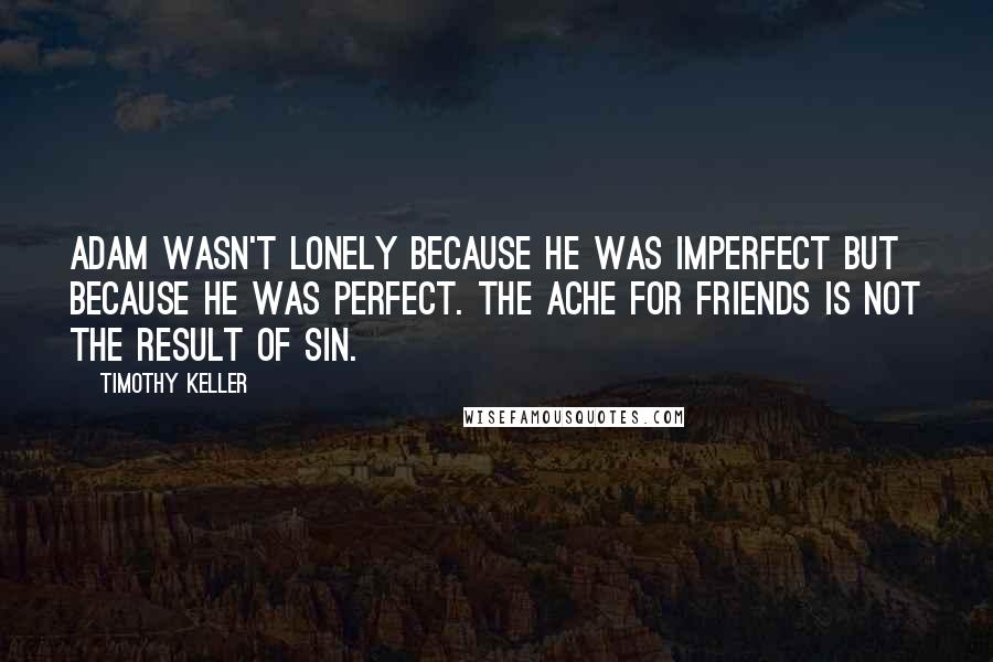 Timothy Keller Quotes: Adam wasn't lonely because he was imperfect but because he was perfect. The ache for friends is not the result of sin.