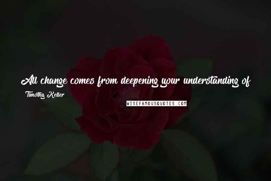 Timothy Keller Quotes: All change comes from deepening your understanding of the salvation of Christ and living out the changes that understanding creates in your heart.