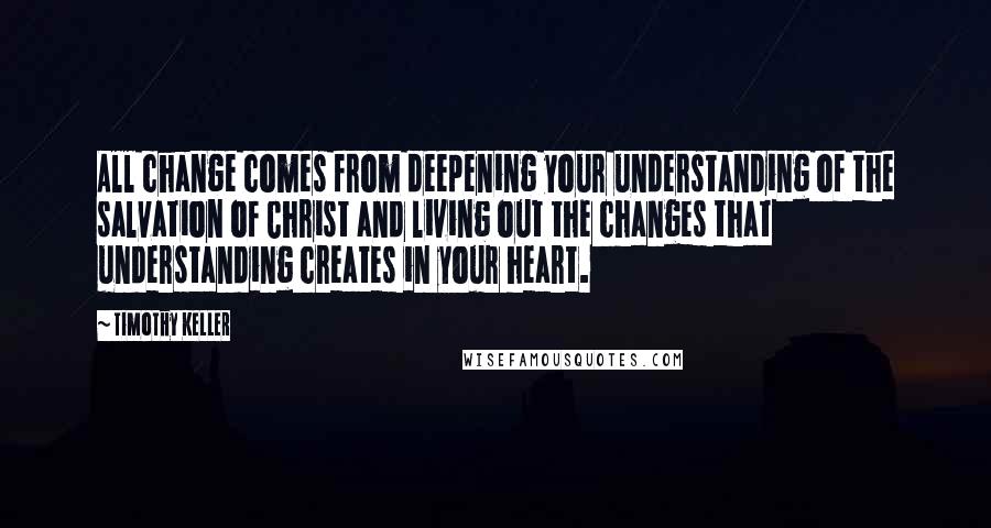 Timothy Keller Quotes: All change comes from deepening your understanding of the salvation of Christ and living out the changes that understanding creates in your heart.