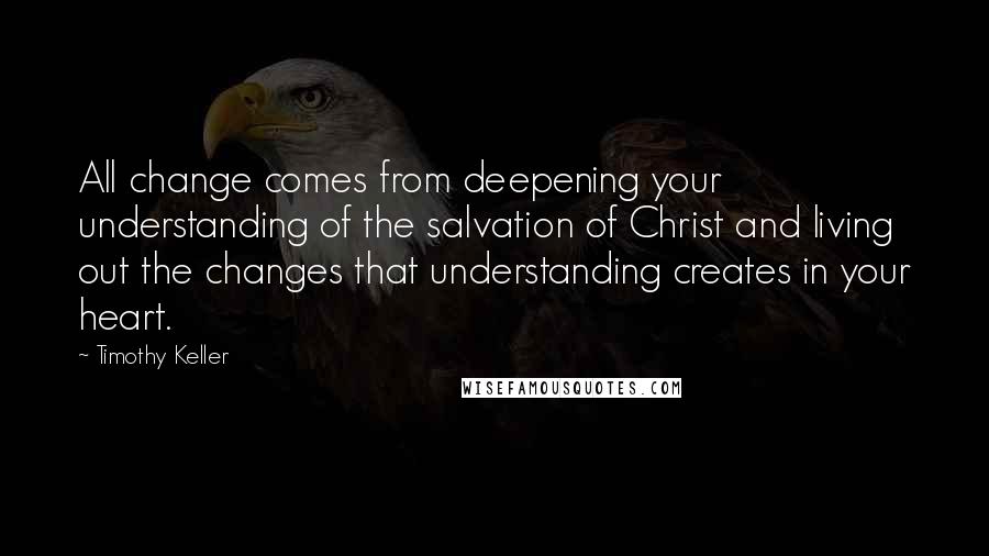 Timothy Keller Quotes: All change comes from deepening your understanding of the salvation of Christ and living out the changes that understanding creates in your heart.