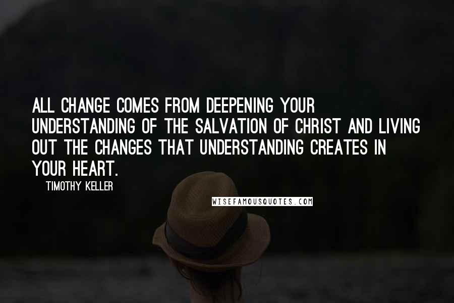Timothy Keller Quotes: All change comes from deepening your understanding of the salvation of Christ and living out the changes that understanding creates in your heart.