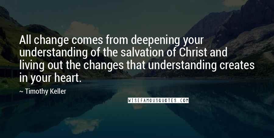 Timothy Keller Quotes: All change comes from deepening your understanding of the salvation of Christ and living out the changes that understanding creates in your heart.