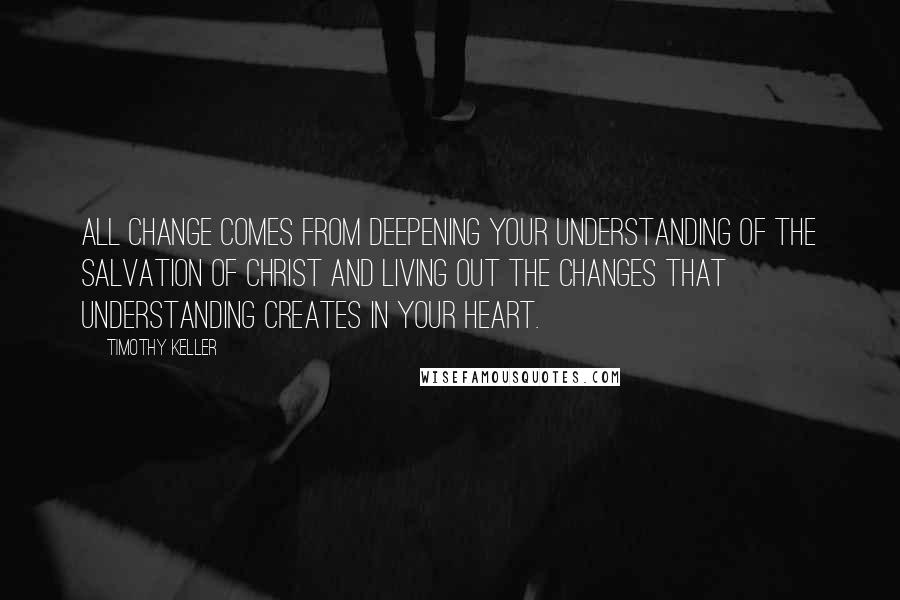 Timothy Keller Quotes: All change comes from deepening your understanding of the salvation of Christ and living out the changes that understanding creates in your heart.