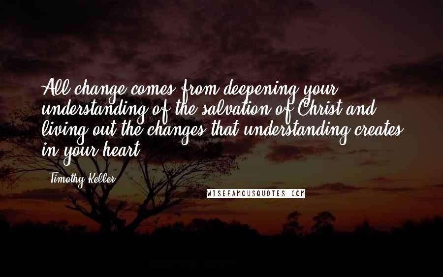 Timothy Keller Quotes: All change comes from deepening your understanding of the salvation of Christ and living out the changes that understanding creates in your heart.