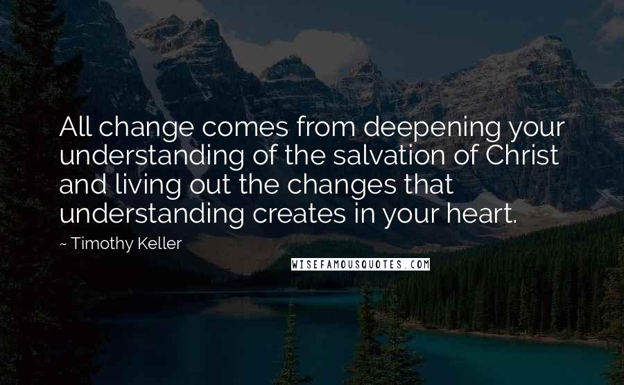 Timothy Keller Quotes: All change comes from deepening your understanding of the salvation of Christ and living out the changes that understanding creates in your heart.