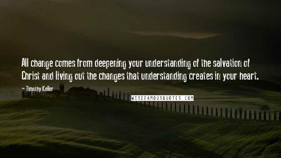 Timothy Keller Quotes: All change comes from deepening your understanding of the salvation of Christ and living out the changes that understanding creates in your heart.