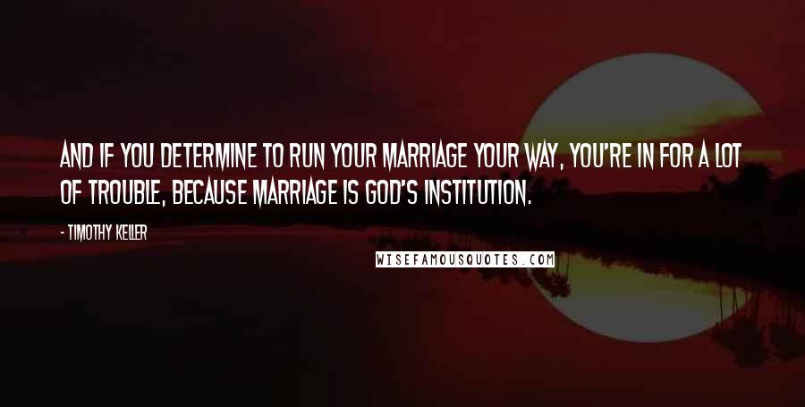 Timothy Keller Quotes: And if you determine to run your marriage your way, you're in for a lot of trouble, because marriage is God's institution.