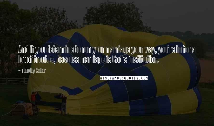 Timothy Keller Quotes: And if you determine to run your marriage your way, you're in for a lot of trouble, because marriage is God's institution.