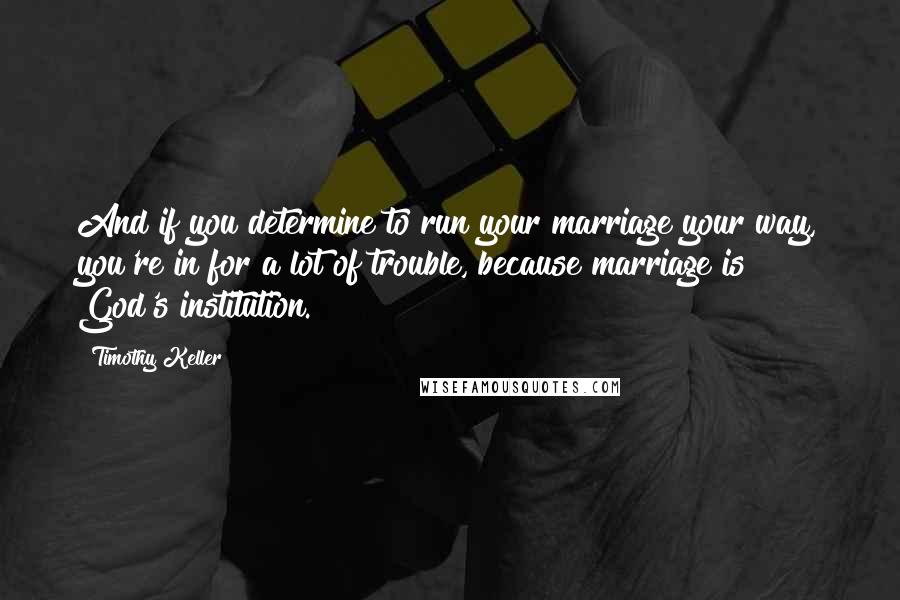 Timothy Keller Quotes: And if you determine to run your marriage your way, you're in for a lot of trouble, because marriage is God's institution.