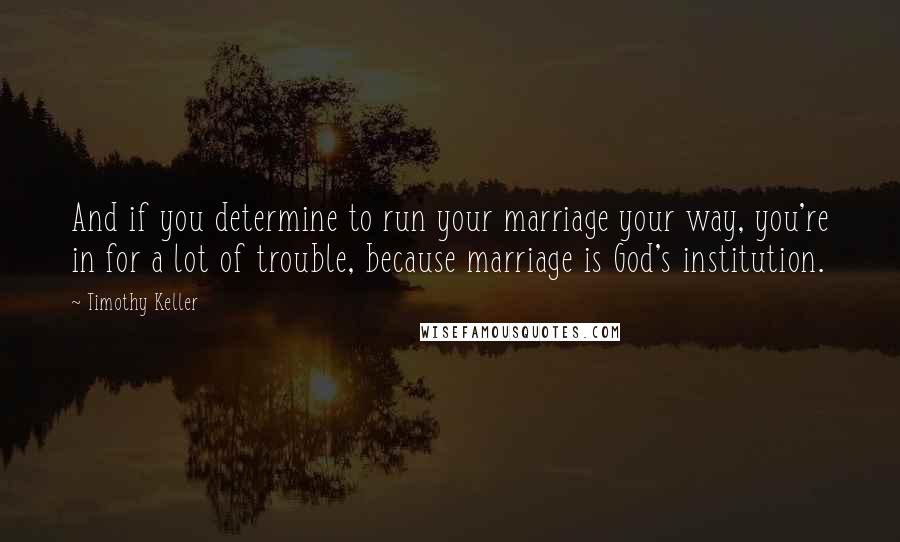 Timothy Keller Quotes: And if you determine to run your marriage your way, you're in for a lot of trouble, because marriage is God's institution.