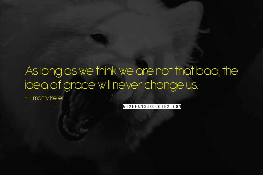 Timothy Keller Quotes: As long as we think we are not that bad, the idea of grace will never change us.
