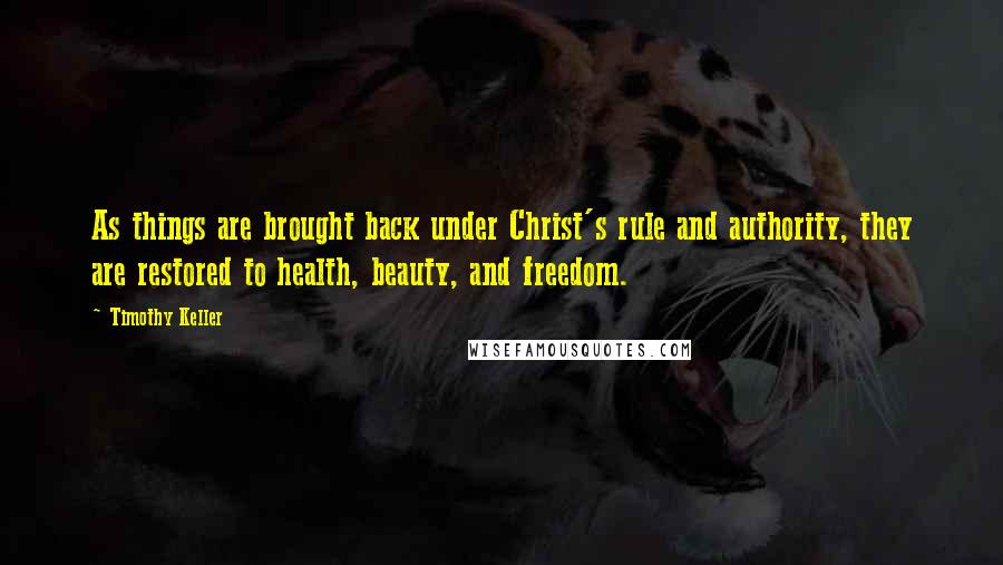 Timothy Keller Quotes: As things are brought back under Christ's rule and authority, they are restored to health, beauty, and freedom.