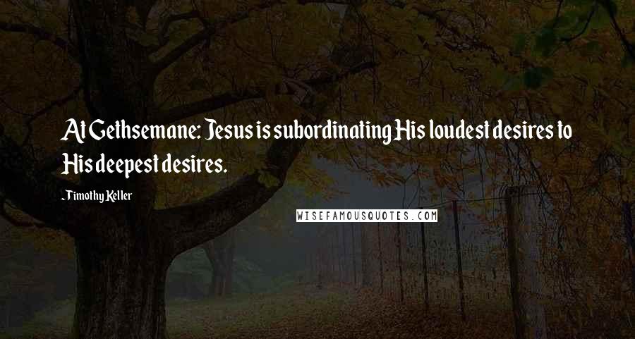 Timothy Keller Quotes: At Gethsemane: Jesus is subordinating His loudest desires to His deepest desires.