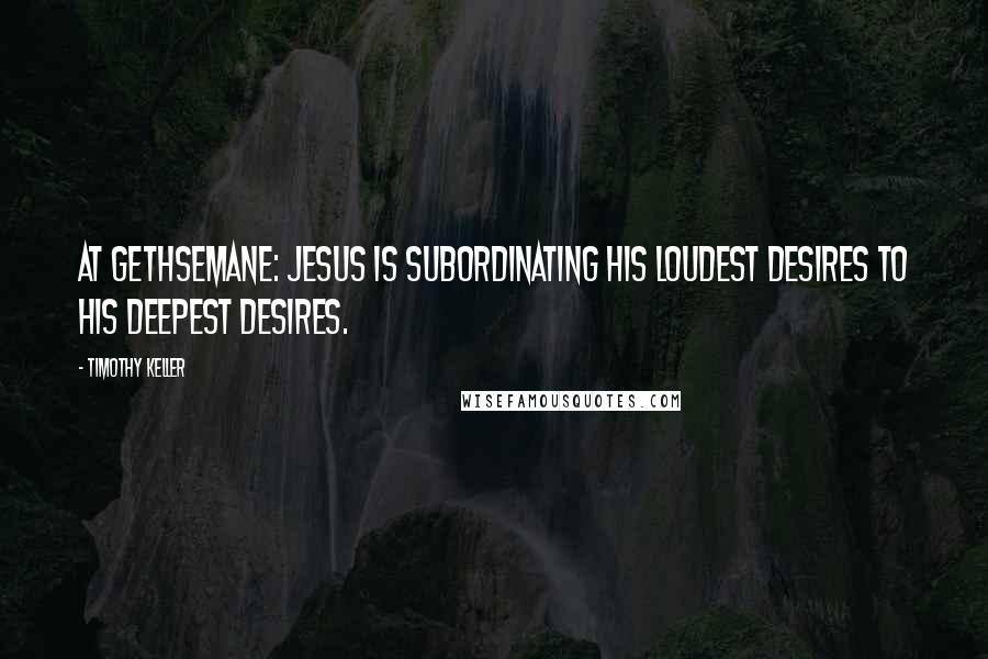 Timothy Keller Quotes: At Gethsemane: Jesus is subordinating His loudest desires to His deepest desires.