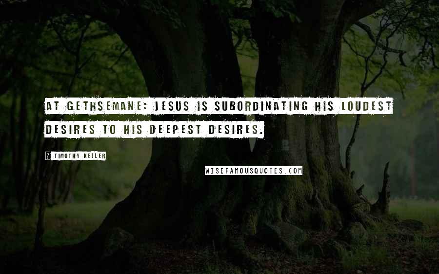 Timothy Keller Quotes: At Gethsemane: Jesus is subordinating His loudest desires to His deepest desires.