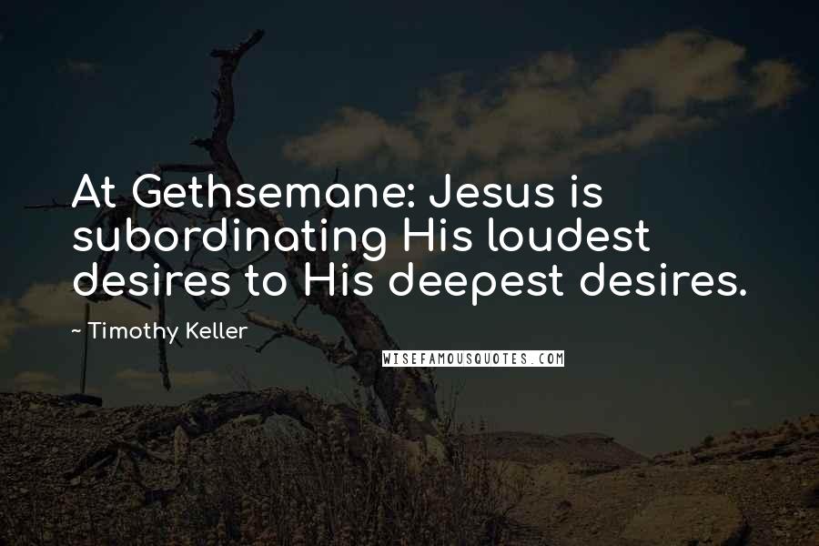 Timothy Keller Quotes: At Gethsemane: Jesus is subordinating His loudest desires to His deepest desires.