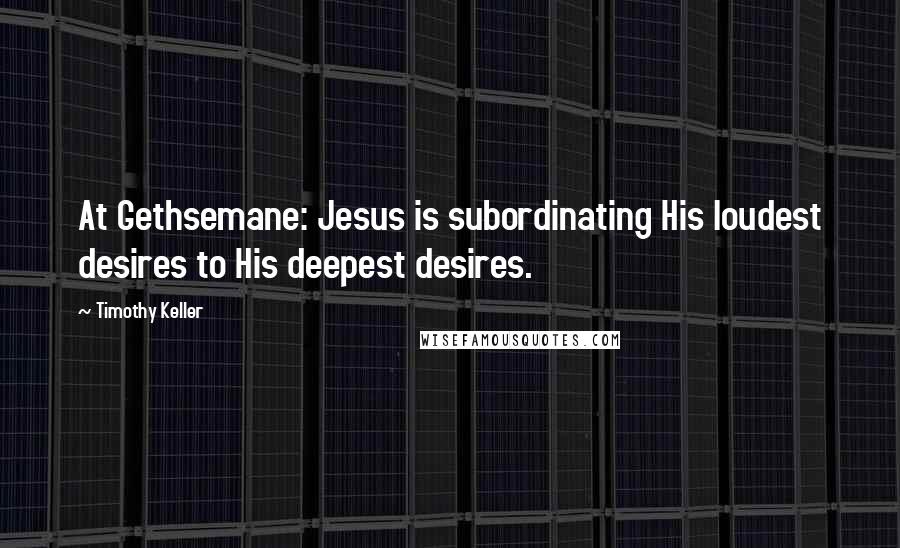 Timothy Keller Quotes: At Gethsemane: Jesus is subordinating His loudest desires to His deepest desires.