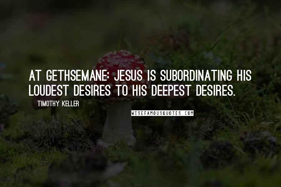 Timothy Keller Quotes: At Gethsemane: Jesus is subordinating His loudest desires to His deepest desires.