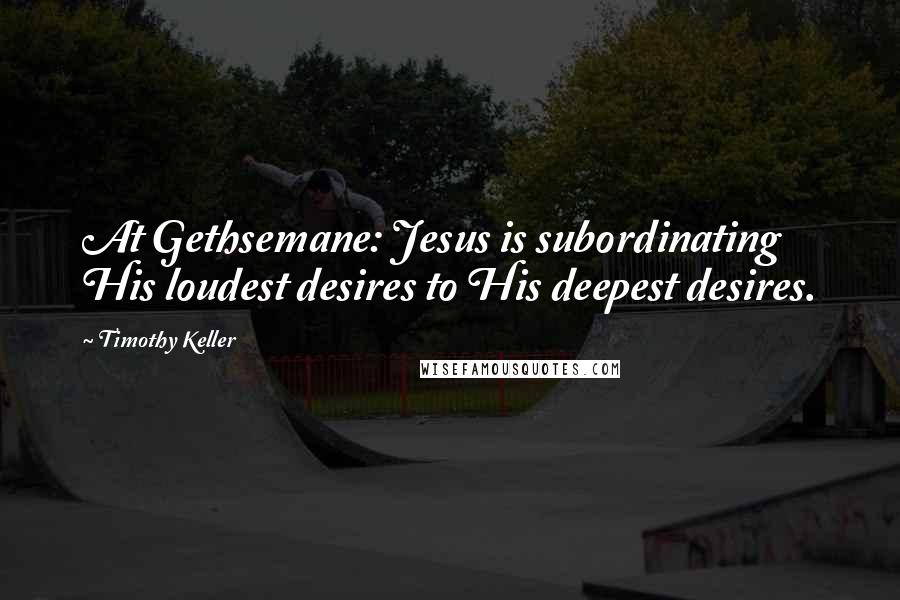 Timothy Keller Quotes: At Gethsemane: Jesus is subordinating His loudest desires to His deepest desires.