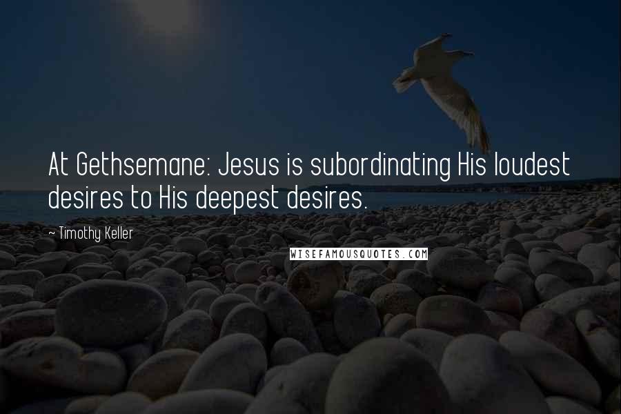 Timothy Keller Quotes: At Gethsemane: Jesus is subordinating His loudest desires to His deepest desires.