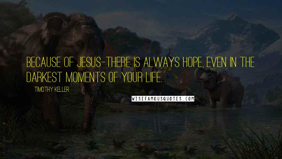 Timothy Keller Quotes: Because of Jesus-there is always hope, even in the darkest moments of your life.