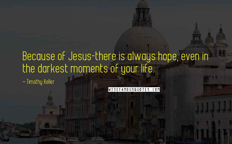 Timothy Keller Quotes: Because of Jesus-there is always hope, even in the darkest moments of your life.