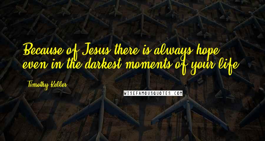 Timothy Keller Quotes: Because of Jesus-there is always hope, even in the darkest moments of your life.