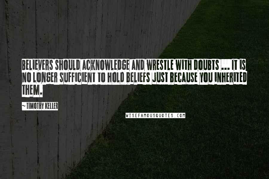 Timothy Keller Quotes: Believers should acknowledge and wrestle with doubts ... It is no longer sufficient to hold beliefs just because you inherited them.