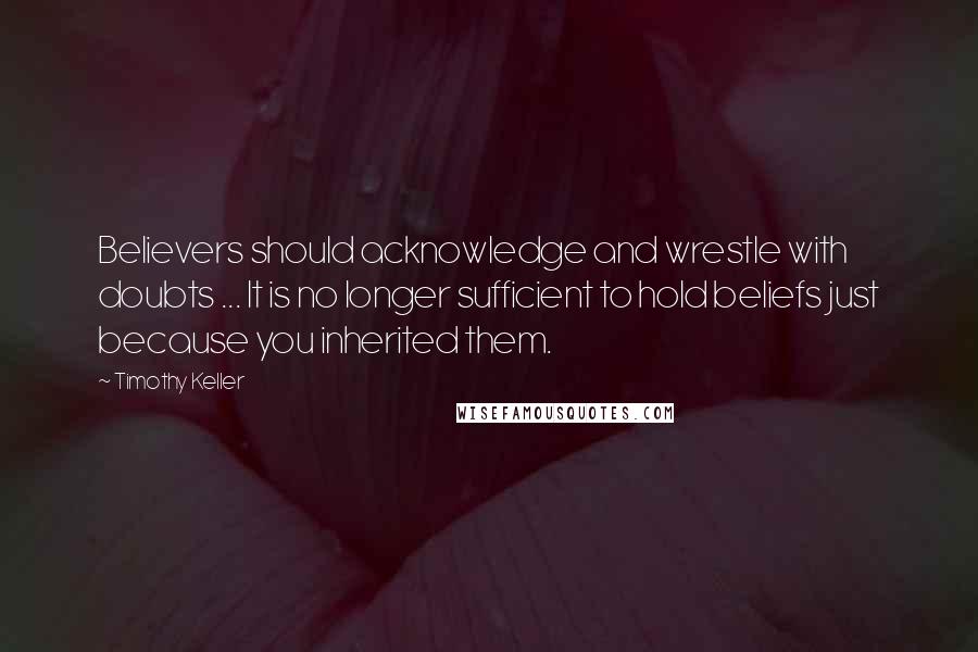 Timothy Keller Quotes: Believers should acknowledge and wrestle with doubts ... It is no longer sufficient to hold beliefs just because you inherited them.