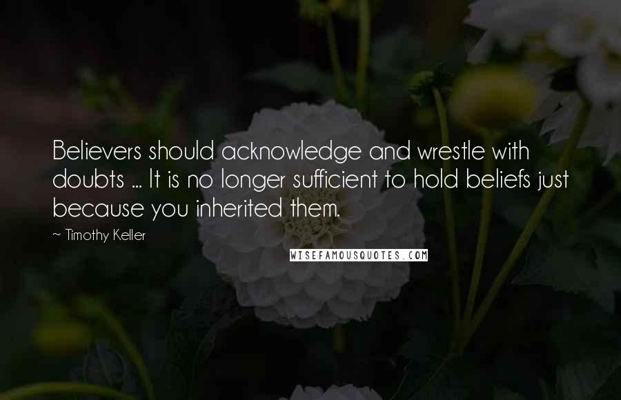 Timothy Keller Quotes: Believers should acknowledge and wrestle with doubts ... It is no longer sufficient to hold beliefs just because you inherited them.