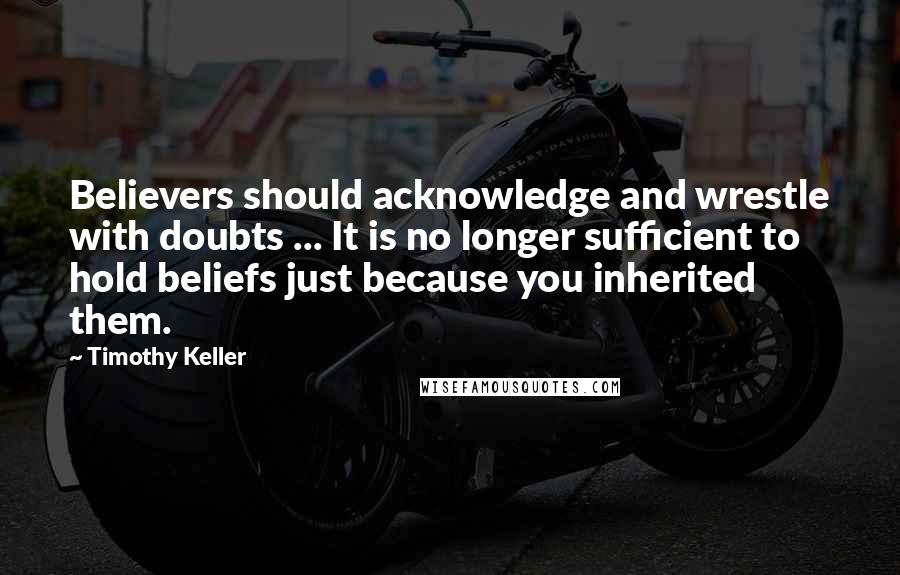 Timothy Keller Quotes: Believers should acknowledge and wrestle with doubts ... It is no longer sufficient to hold beliefs just because you inherited them.