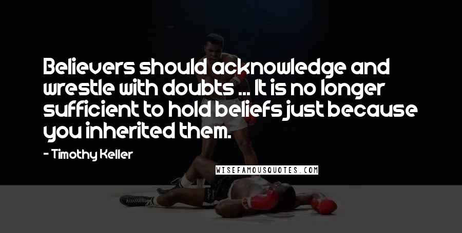 Timothy Keller Quotes: Believers should acknowledge and wrestle with doubts ... It is no longer sufficient to hold beliefs just because you inherited them.