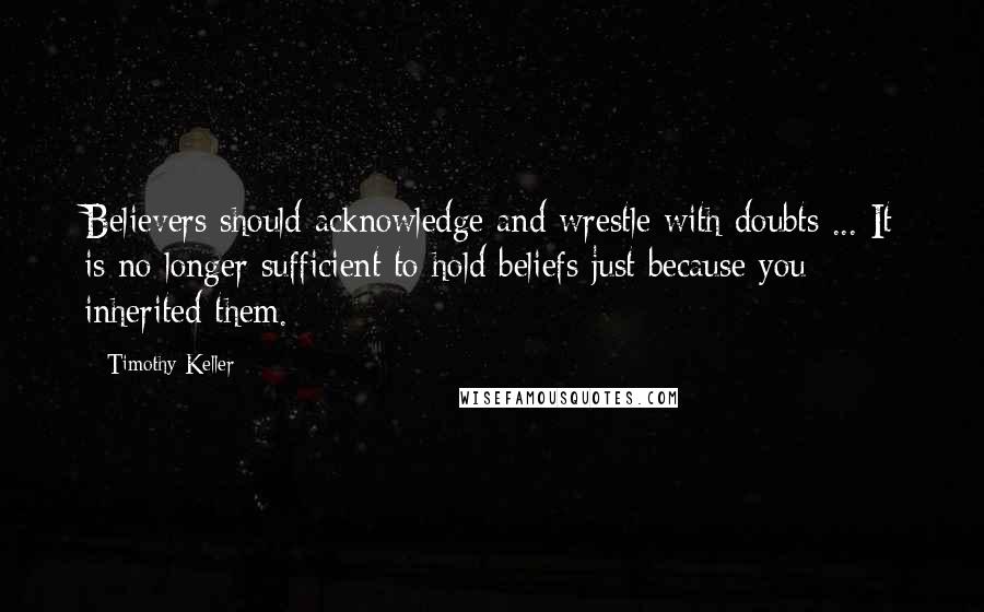 Timothy Keller Quotes: Believers should acknowledge and wrestle with doubts ... It is no longer sufficient to hold beliefs just because you inherited them.