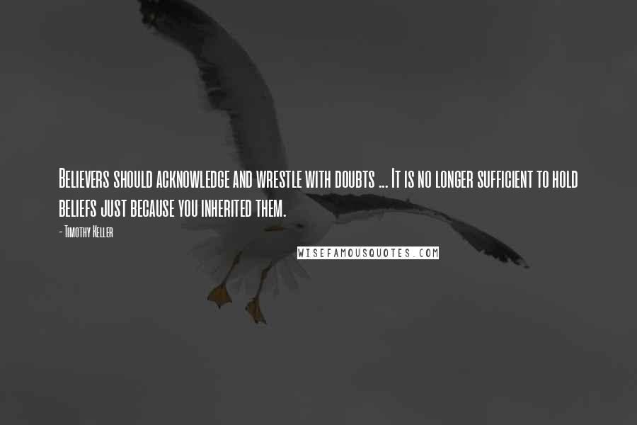 Timothy Keller Quotes: Believers should acknowledge and wrestle with doubts ... It is no longer sufficient to hold beliefs just because you inherited them.