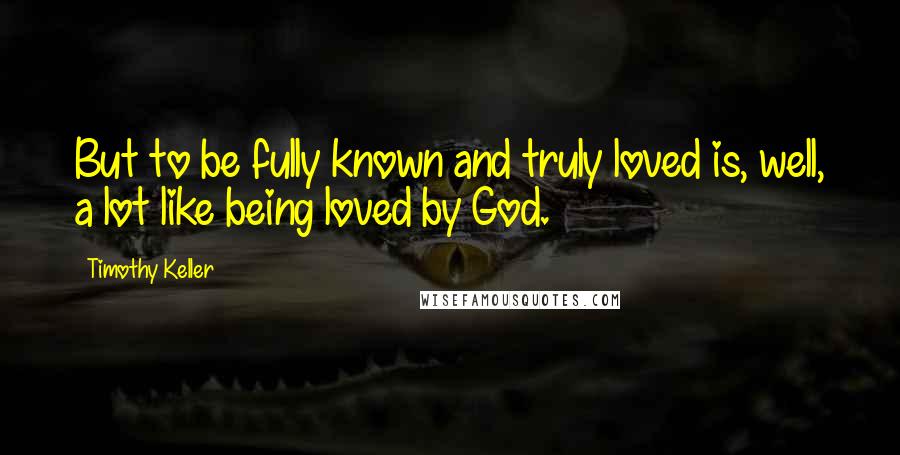 Timothy Keller Quotes: But to be fully known and truly loved is, well, a lot like being loved by God.