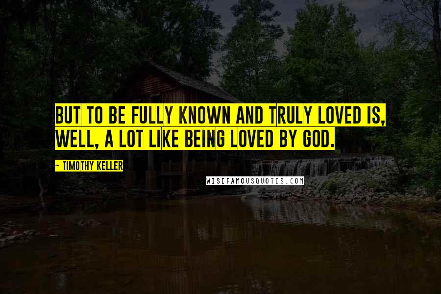 Timothy Keller Quotes: But to be fully known and truly loved is, well, a lot like being loved by God.