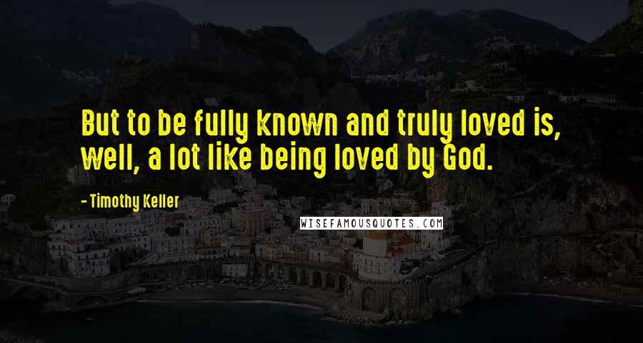 Timothy Keller Quotes: But to be fully known and truly loved is, well, a lot like being loved by God.