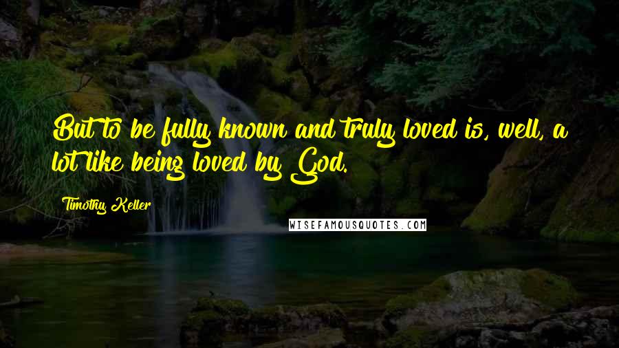 Timothy Keller Quotes: But to be fully known and truly loved is, well, a lot like being loved by God.