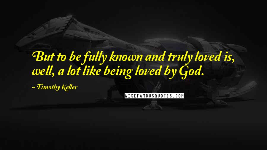 Timothy Keller Quotes: But to be fully known and truly loved is, well, a lot like being loved by God.