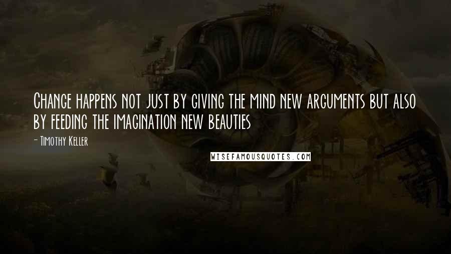 Timothy Keller Quotes: Change happens not just by giving the mind new arguments but also by feeding the imagination new beauties